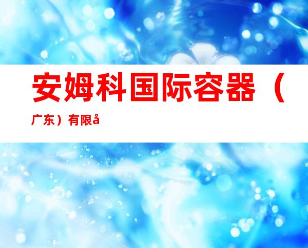 安姆科国际容器（广东）有限公司